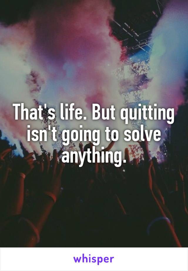 That's life. But quitting isn't going to solve anything.