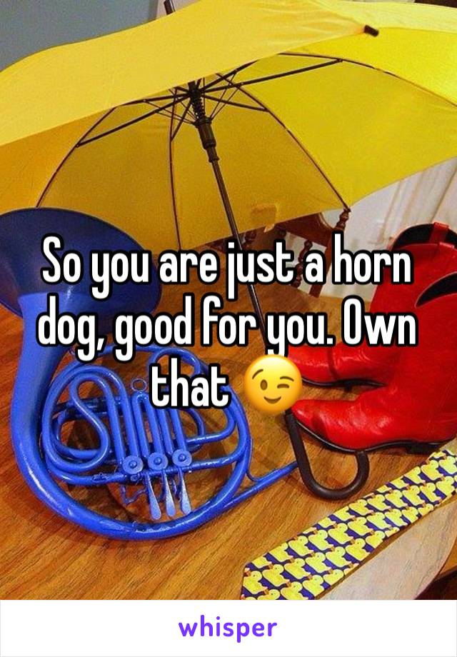 So you are just a horn dog, good for you. Own that 😉