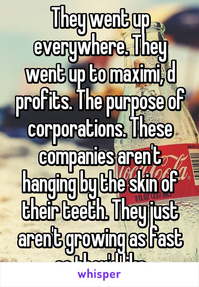 They went up everywhere. They went up to maximi, d profits. The purpose of corporations. These companies aren't hanging by the skin of their teeth. They just aren't growing as fast as they'd like