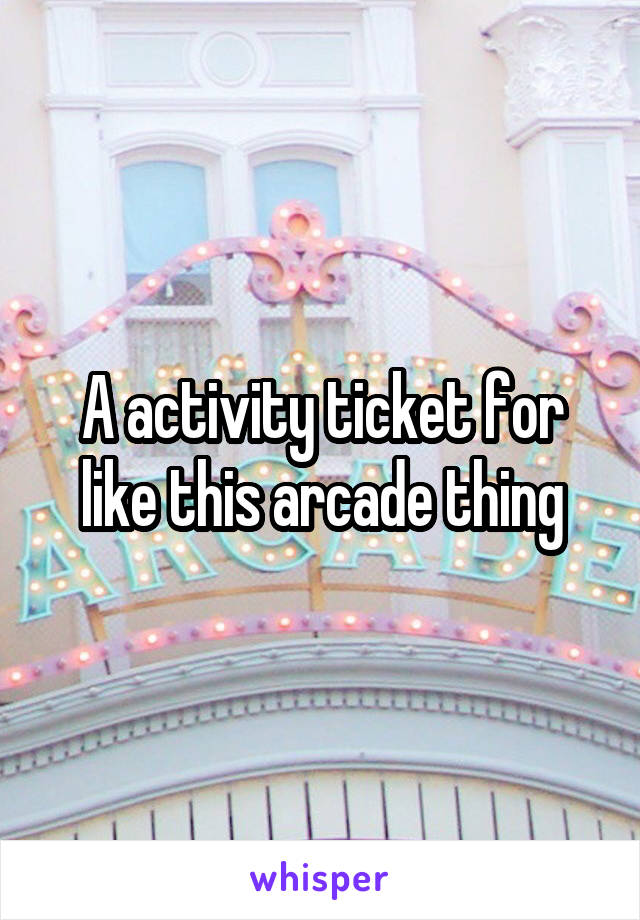 A activity ticket for like this arcade thing