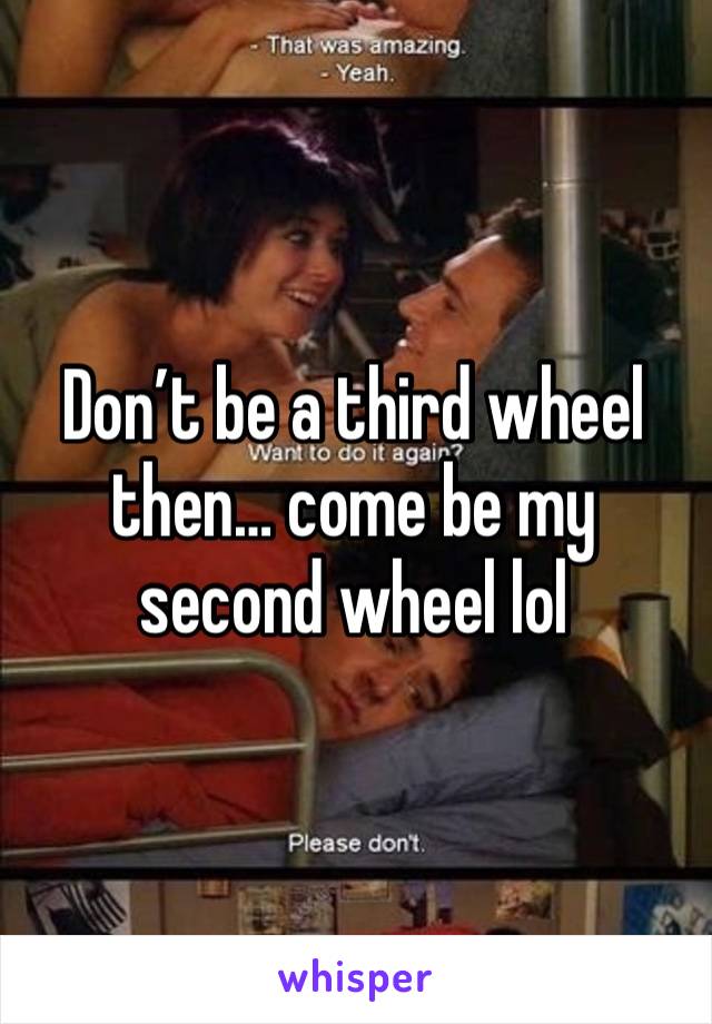 Don’t be a third wheel then… come be my second wheel lol