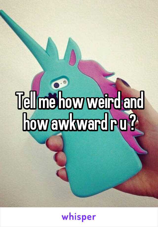 Tell me how weird and how awkward r u ?