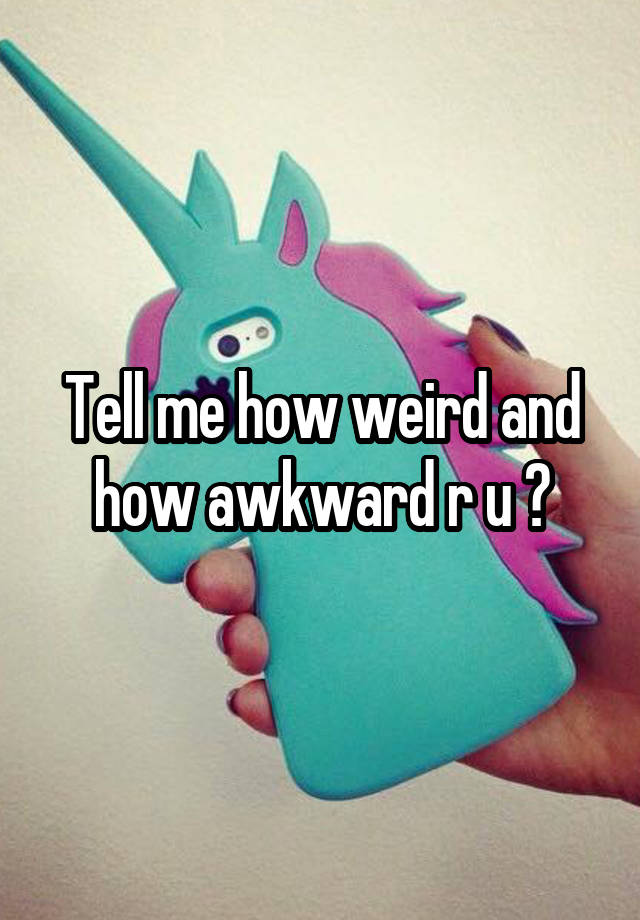 Tell me how weird and how awkward r u ?