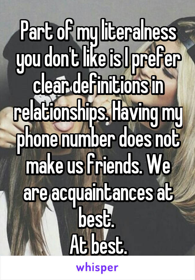 Part of my literalness you don't like is I prefer clear definitions in relationships. Having my phone number does not make us friends. We are acquaintances at best. 
At best.