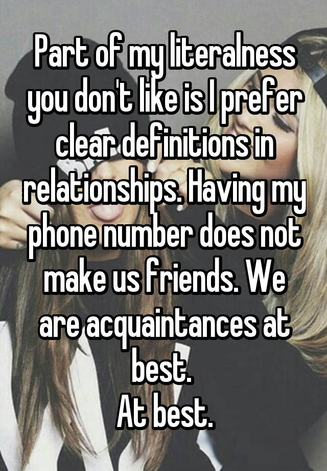 Part of my literalness you don't like is I prefer clear definitions in relationships. Having my phone number does not make us friends. We are acquaintances at best. 
At best.