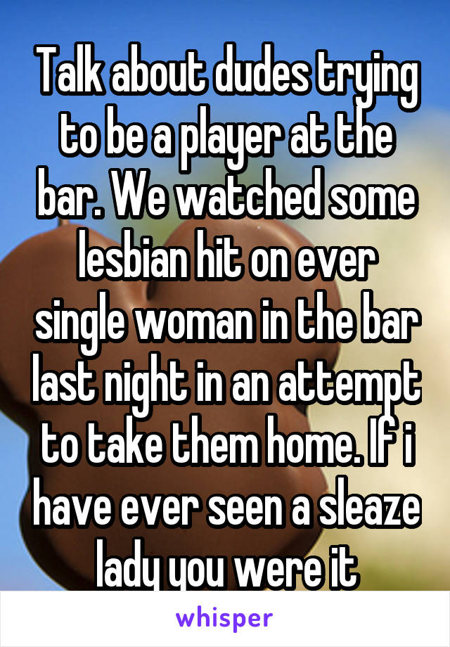 Talk about dudes trying to be a player at the bar. We watched some lesbian hit on ever single woman in the bar last night in an attempt to take them home. If i have ever seen a sleaze lady you were it