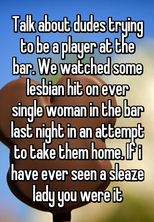 Talk about dudes trying to be a player at the bar. We watched some lesbian hit on ever single woman in the bar last night in an attempt to take them home. If i have ever seen a sleaze lady you were it