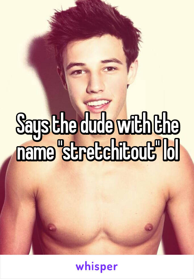 Says the dude with the name "stretchitout" lol