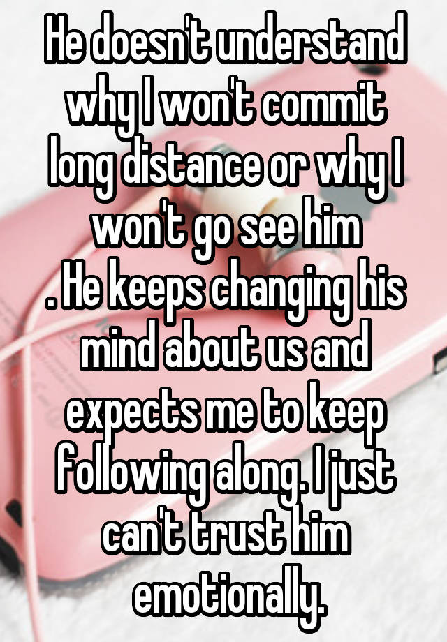 He doesn't understand why I won't commit long distance or why I won't go see him
. He keeps changing his mind about us and expects me to keep following along. I just can't trust him
 emotionally.