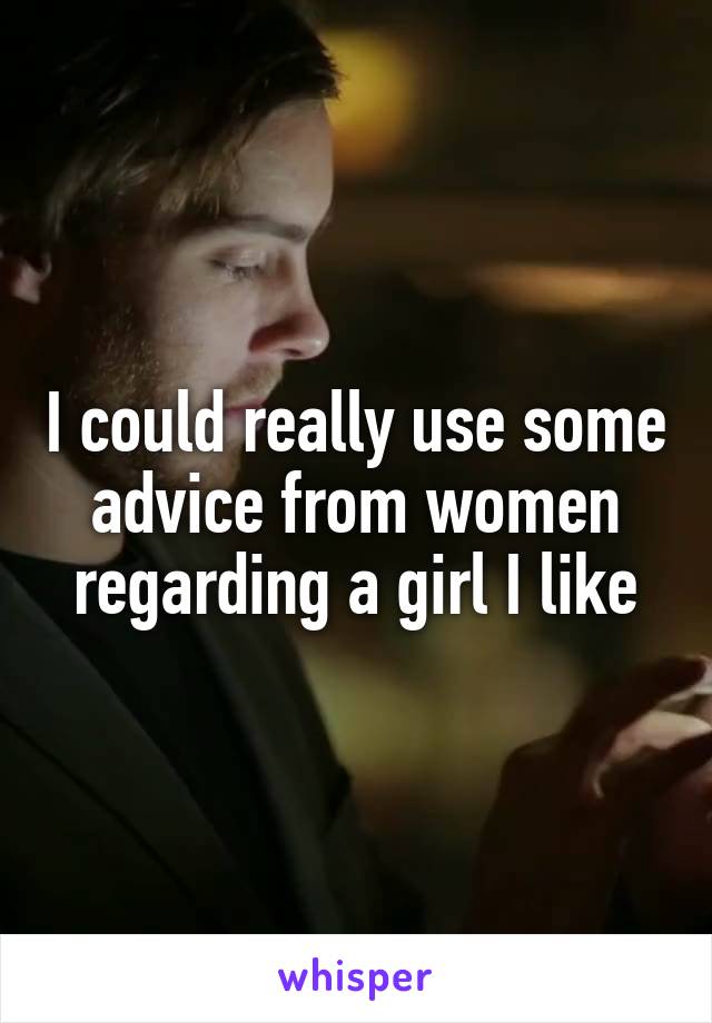 I could really use some advice from women regarding a girl I like