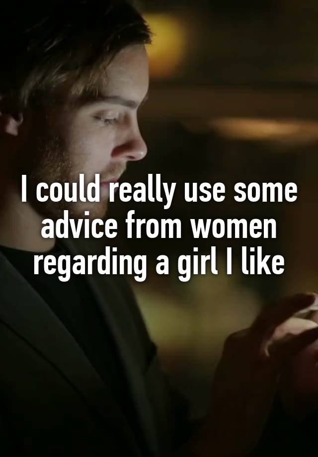 I could really use some advice from women regarding a girl I like