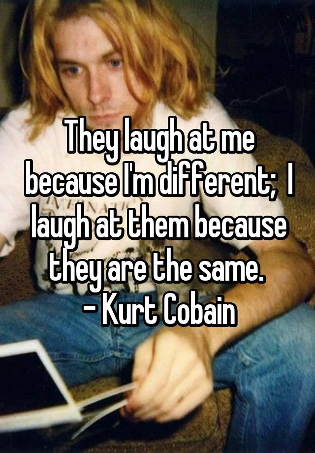 They laugh at me because I'm different;  I laugh at them because they are the same. 
- Kurt Cobain