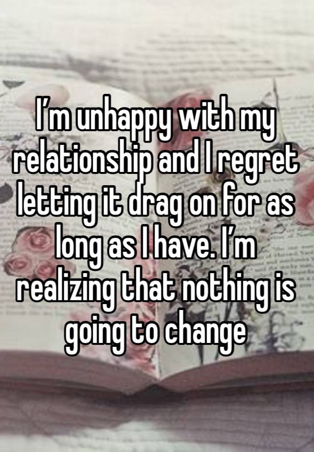 I’m unhappy with my relationship and I regret letting it drag on for as long as I have. I’m realizing that nothing is going to change 