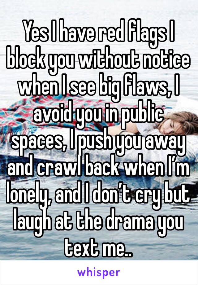 Yes I have red flags I block you without notice when I see big flaws, I avoid you in public spaces, I push you away and crawl back when I’m lonely, and I don’t cry but laugh at the drama you text me..