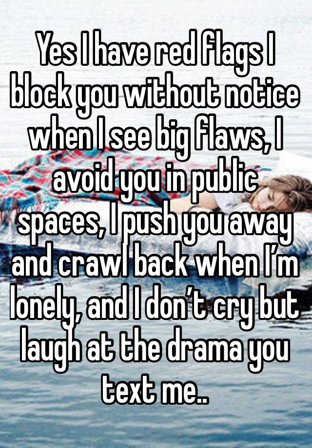 Yes I have red flags I block you without notice when I see big flaws, I avoid you in public spaces, I push you away and crawl back when I’m lonely, and I don’t cry but laugh at the drama you text me..