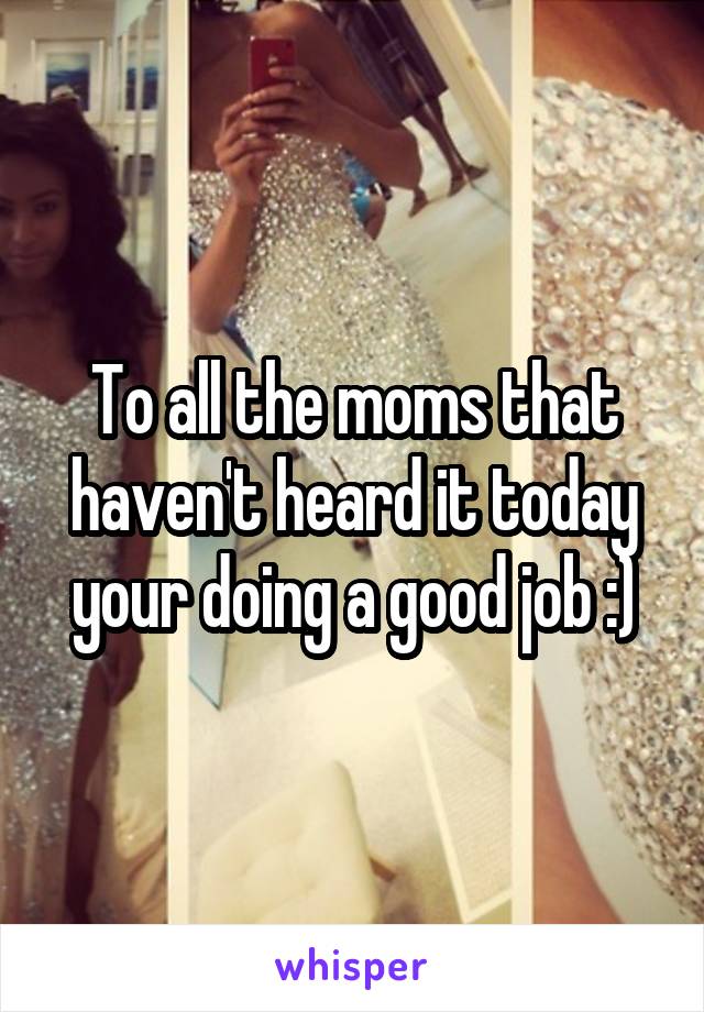 To all the moms that haven't heard it today your doing a good job :)