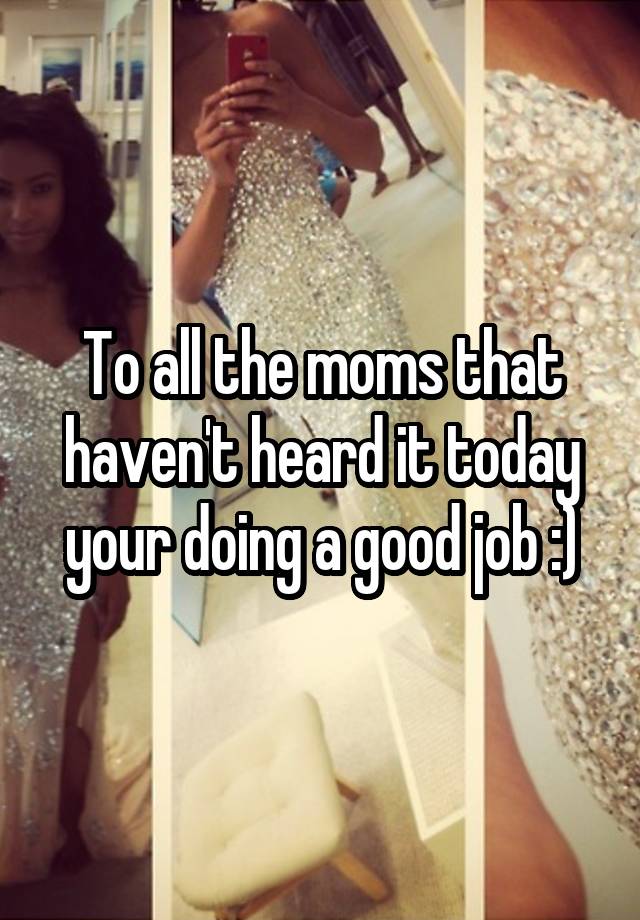 To all the moms that haven't heard it today your doing a good job :)