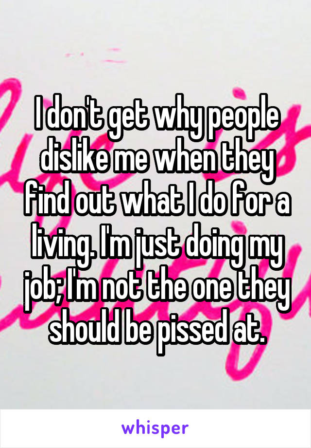 I don't get why people dislike me when they find out what I do for a living. I'm just doing my job; I'm not the one they should be pissed at.