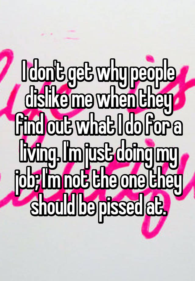 I don't get why people dislike me when they find out what I do for a living. I'm just doing my job; I'm not the one they should be pissed at.