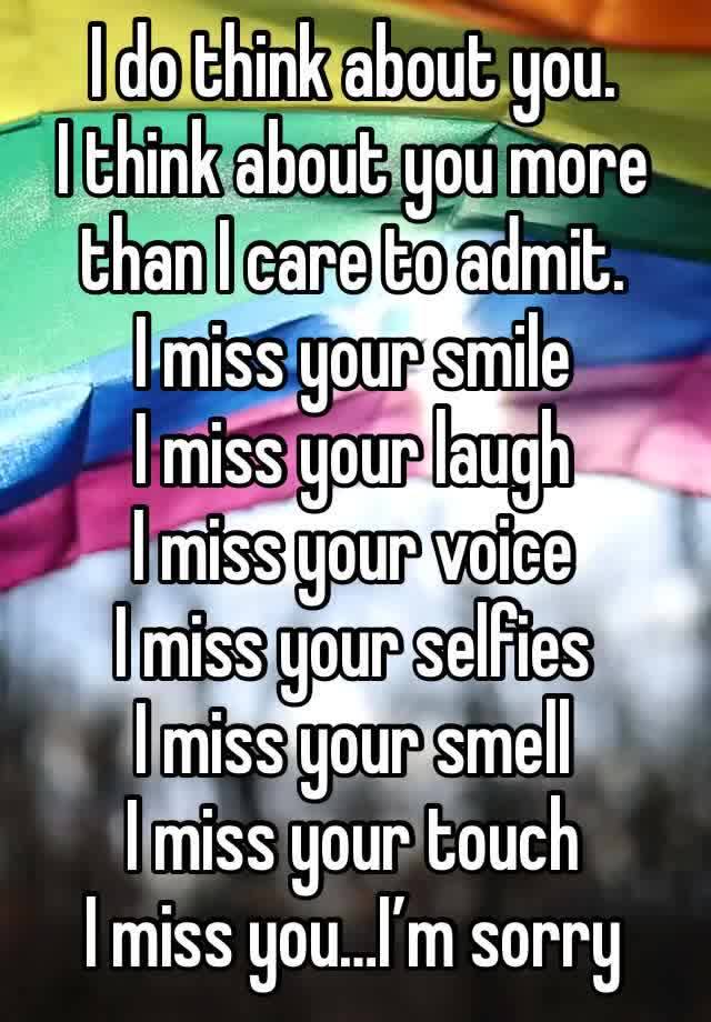 I do think about you. 
I think about you more than I care to admit. 
I miss your smile 
I miss your laugh
I miss your voice
I miss your selfies
I miss your smell
I miss your touch
I miss you…I’m sorry