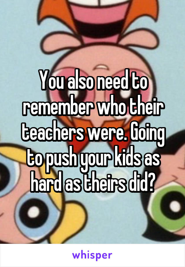 You also need to remember who their teachers were. Going to push your kids as hard as theirs did?