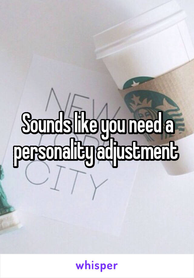 Sounds like you need a personality adjustment 