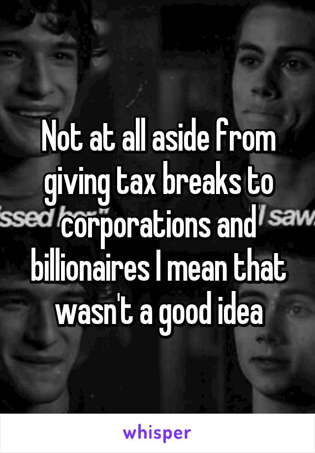 Not at all aside from giving tax breaks to corporations and billionaires I mean that wasn't a good idea