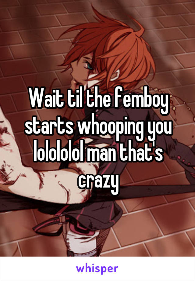 Wait til the femboy starts whooping you lolololol man that's crazy