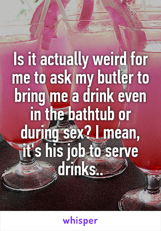 Is it actually weird for me to ask my butler to bring me a drink even in the bathtub or during sex? I mean, it's his job to serve drinks..