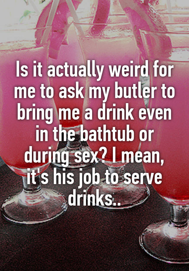 Is it actually weird for me to ask my butler to bring me a drink even in the bathtub or during sex? I mean, it's his job to serve drinks..