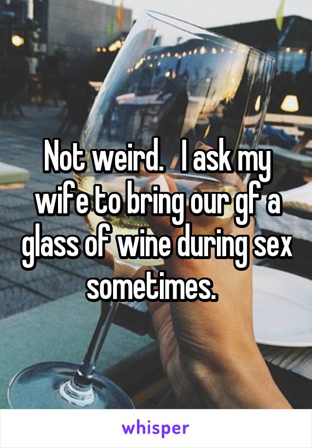 Not weird.   I ask my wife to bring our gf a glass of wine during sex sometimes.  