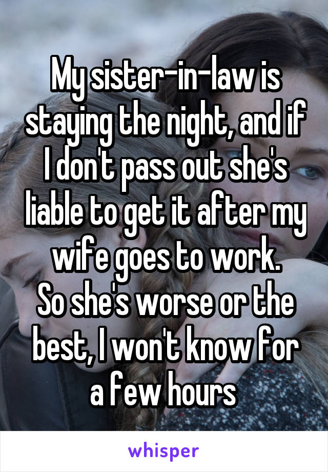 My sister-in-law is staying the night, and if I don't pass out she's liable to get it after my wife goes to work.
So she's worse or the best, I won't know for a few hours 