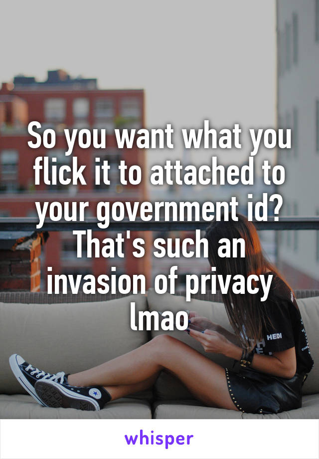 So you want what you flick it to attached to your government id? That's such an invasion of privacy lmao