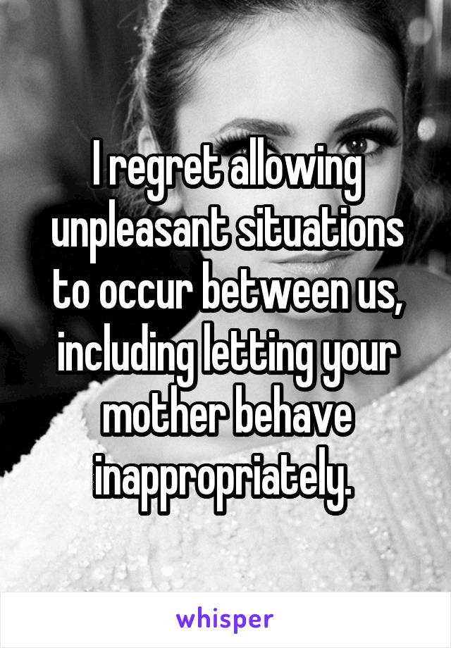 I regret allowing unpleasant situations to occur between us, including letting your mother behave inappropriately. 