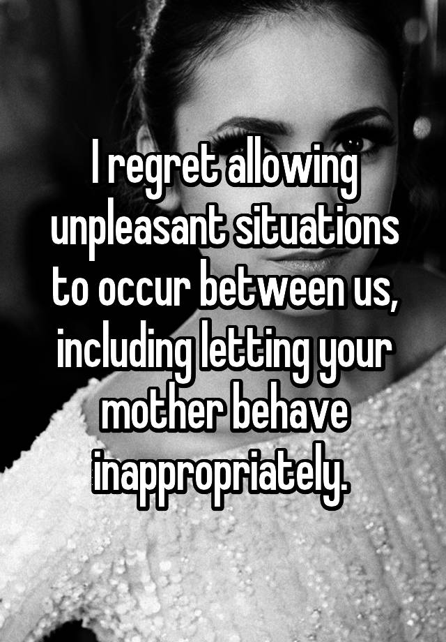 I regret allowing unpleasant situations to occur between us, including letting your mother behave inappropriately. 