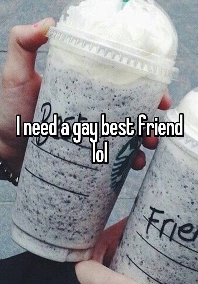 I need a gay best friend lol