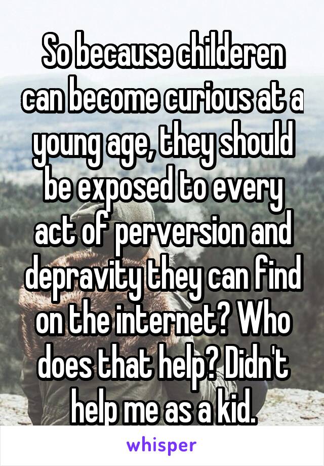 So because childeren can become curious at a young age, they should be exposed to every act of perversion and depravity they can find on the internet? Who does that help? Didn't help me as a kid.