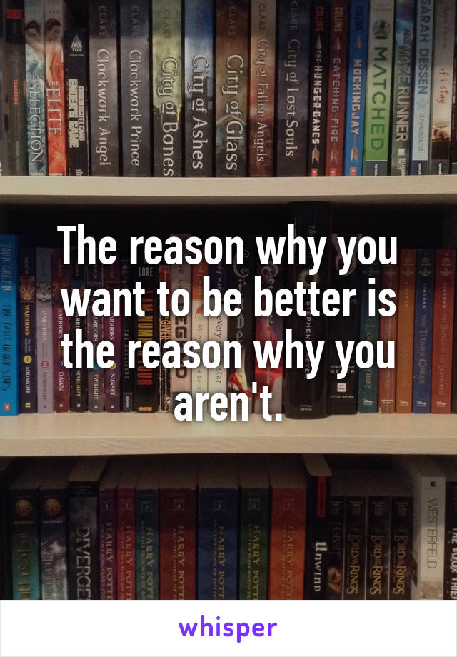 The reason why you want to be better is the reason why you aren't.