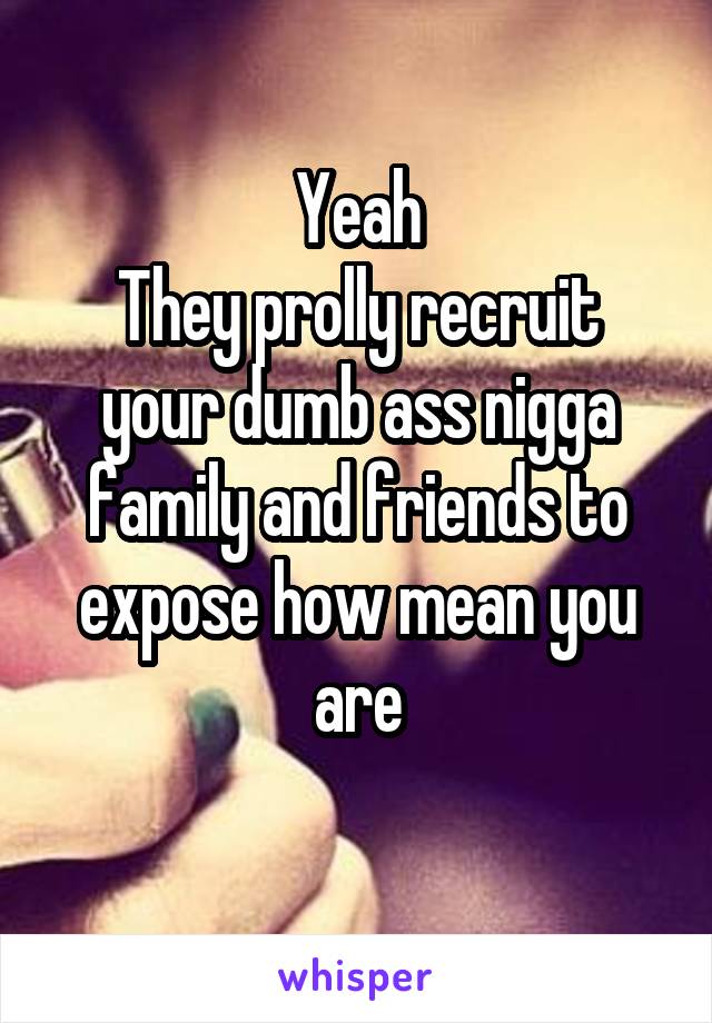 Yeah
They prolly recruit your dumb ass nigga family and friends to expose how mean you are
