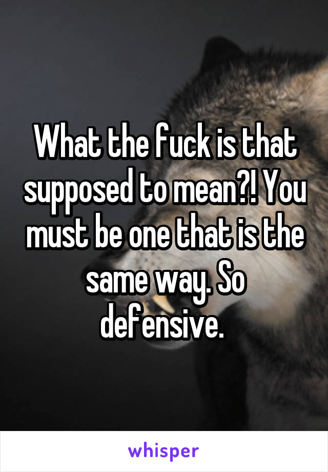 What the fuck is that supposed to mean?! You must be one that is the same way. So defensive. 