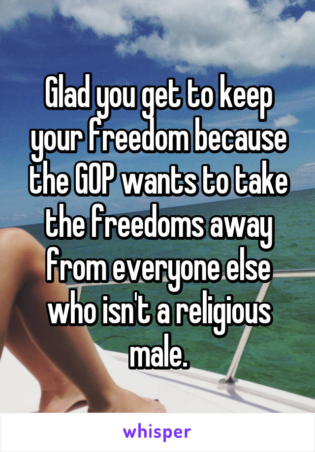 Glad you get to keep your freedom because the GOP wants to take the freedoms away from everyone else who isn't a religious male.