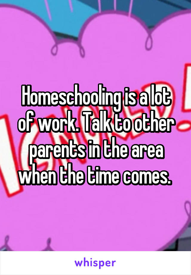 Homeschooling is a lot of work. Talk to other parents in the area when the time comes. 