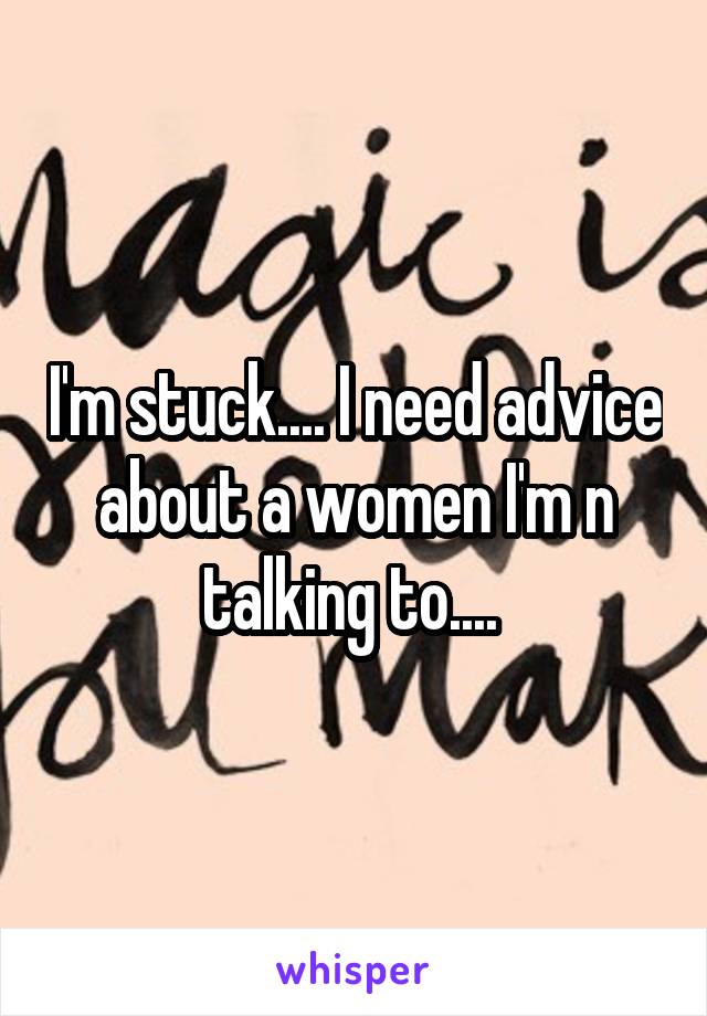 I'm stuck.... I need advice about a women I'm n talking to.... 