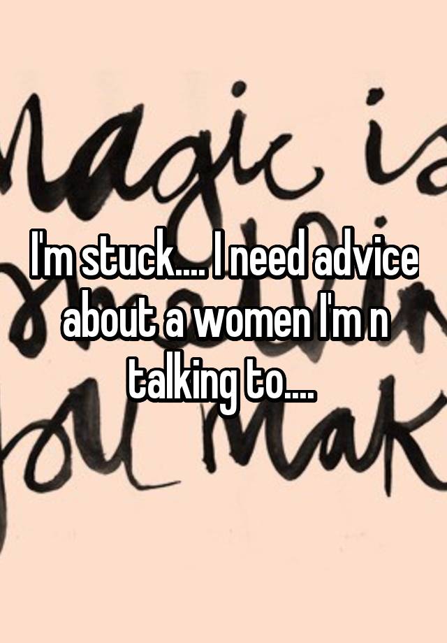 I'm stuck.... I need advice about a women I'm n talking to.... 