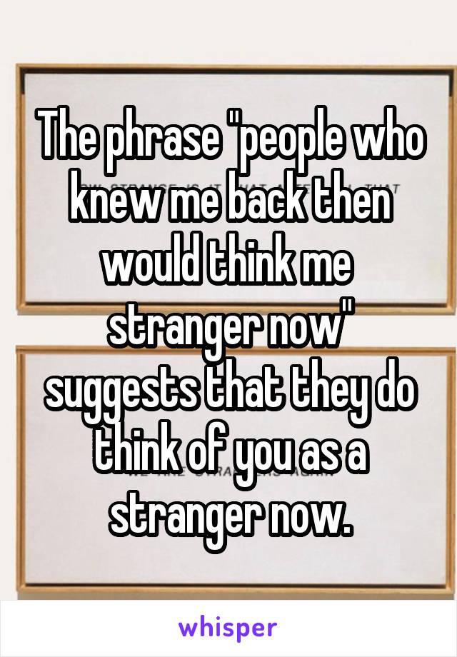  The phrase "people who knew me back then would think me  stranger now" suggests that they do think of you as a stranger now.