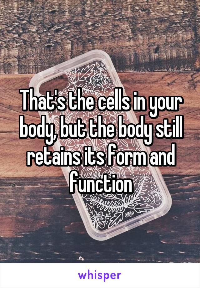 That's the cells in your body, but the body still retains its form and function