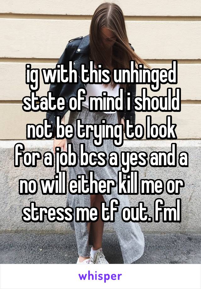 ig with this unhinged state of mind i should not be trying to look for a job bcs a yes and a no will either kill me or stress me tf out. fml