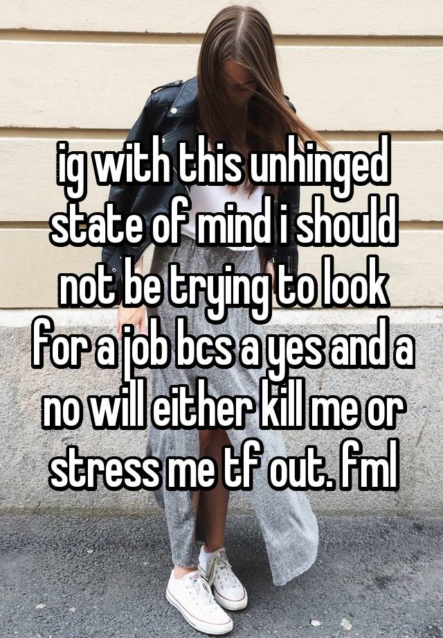 ig with this unhinged state of mind i should not be trying to look for a job bcs a yes and a no will either kill me or stress me tf out. fml