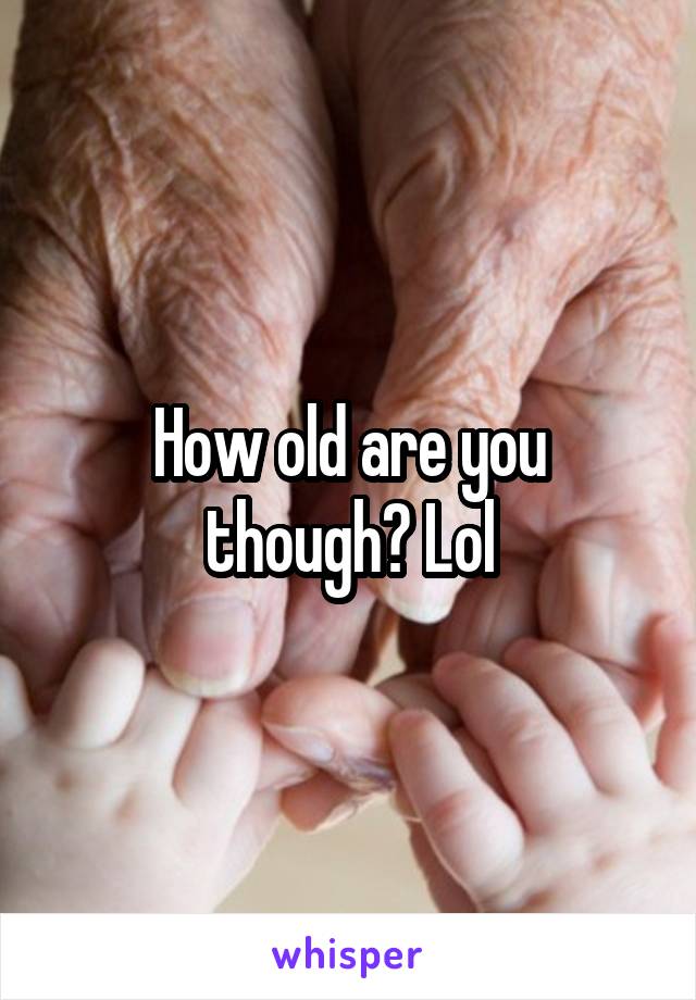 How old are you though? Lol