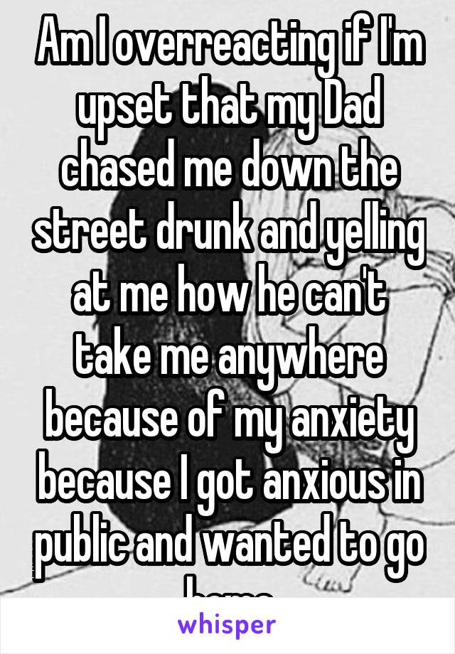 Am I overreacting if I'm upset that my Dad chased me down the street drunk and yelling at me how he can't take me anywhere because of my anxiety because I got anxious in public and wanted to go home